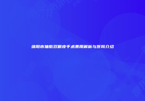 绵阳市抽脂双眼皮手术费用解析与医院介绍