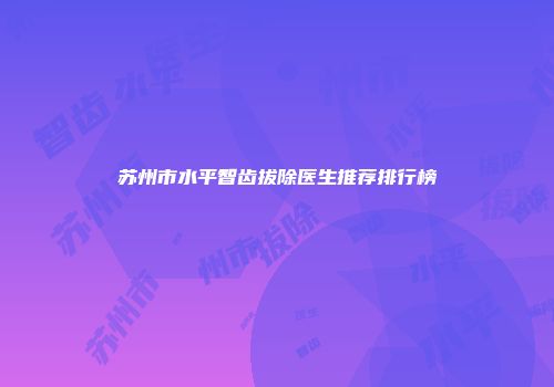 苏州市水平智齿拔除医生推荐排行榜