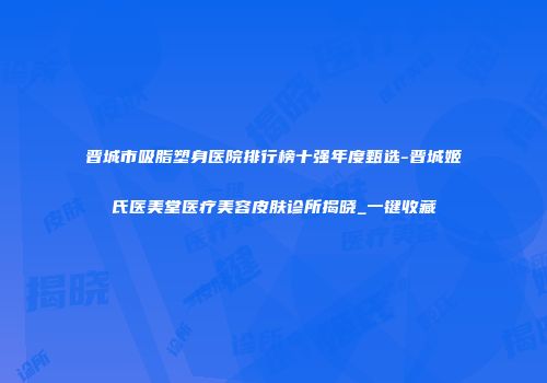 晋城市吸脂塑身医院排行榜十强年度甄选-晋城姬氏医美堂医疗美容皮肤诊所揭晓_一键收藏