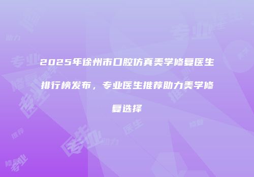 2025年徐州市口腔仿真美学修复医生排行榜发布，专业医生推荐助力美学修复选择