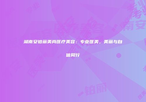 湖南安铂丽美尚医疗美容：专业医美，美丽与自信同行