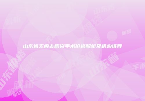 山东省无痕去眼袋手术价格解析及机构推荐
