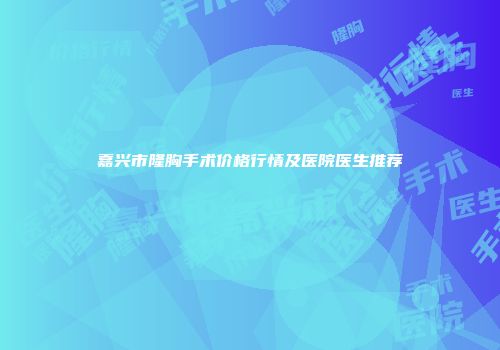 嘉兴市隆胸手术价格行情及医院医生推荐