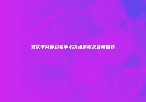 安庆市背部脱毛手术价格解析及医院推荐