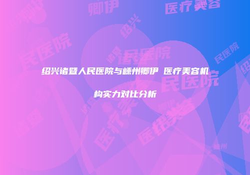 绍兴诸暨人民医院与嵊州卿伊媄医疗美容机构实力对比分析