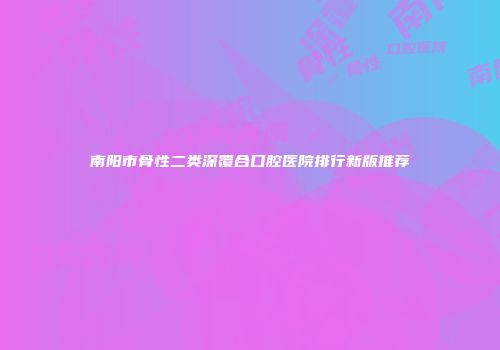 南阳市骨性二类深覆合口腔医院排行新版推荐