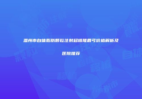 温州市自体脂肪颗粒注射移植隆眉弓价格解析及医院推荐