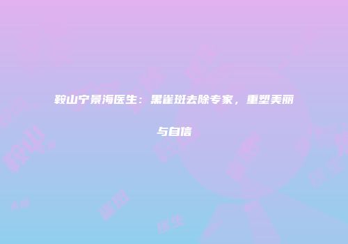 鞍山宁景海医生：黑雀斑去除专家，重塑美丽与自信