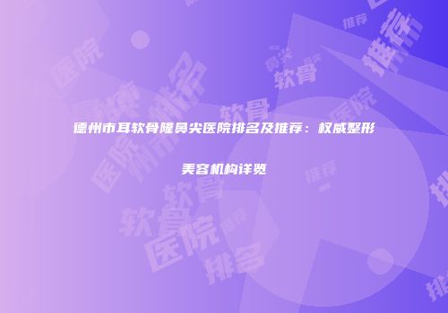德州市耳软骨隆鼻尖医院排名及推荐：权威整形美容机构详览
