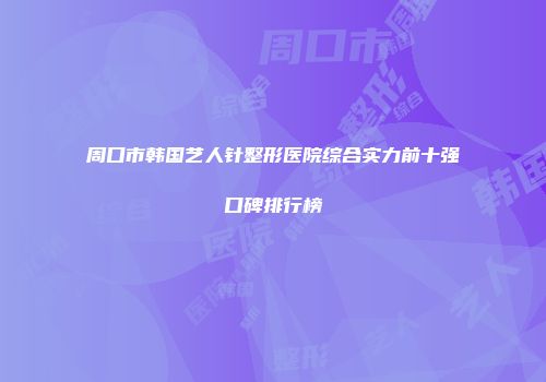周口市韩国艺人针整形医院综合实力前十强口碑排行榜