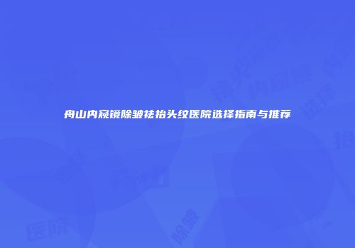舟山内窥镜除皱祛抬头纹医院选择指南与推荐