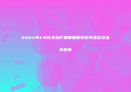 2025年E光技术治疗黑眼圈眼袋医院排名及选择指南