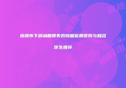 抚顺市下颌角磨骨失败修复优质医院与知名医生推荐