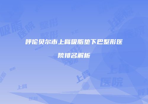 呼伦贝尔市上臂吸脂垫下巴整形医院排名解析