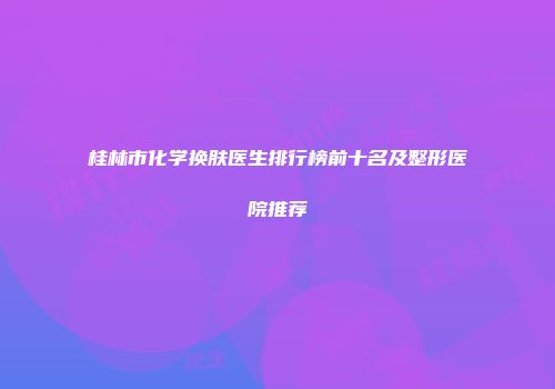 桂林市化学换肤医生排行榜前十名及整形医院推荐