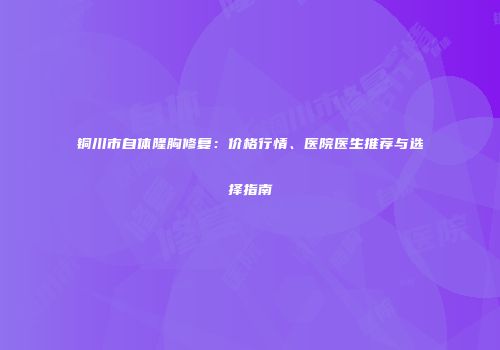 铜川市自体隆胸修复：价格行情、医院医生推荐与选择指南
