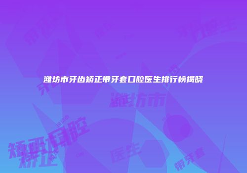 潍坊市牙齿矫正带牙套口腔医生排行榜揭晓