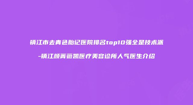 镇江市去青色胎记医院排名top10强全是技术派-镇江颜菁薇凯医疗美容诊所人气医生介绍