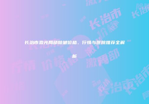 长治市激光局部除皱价格、行情与医院推荐全解析