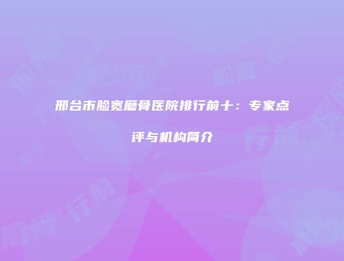 邢台市脸宽磨骨医院排行前十：专家点评与机构简介