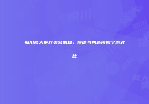 铜川两大医疗美容机构：信德与四新医院全面对比