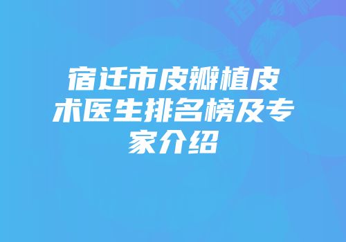 宿迁市皮瓣植皮术医生排名榜及专家介绍