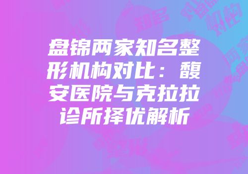 盘锦两家知名整形机构对比：馥安医院与克拉拉诊所择优解析