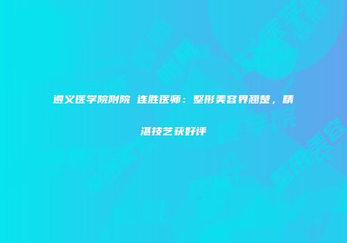遵义医学院附院咼连胜医师：整形美容界翘楚，精湛技艺获好评
