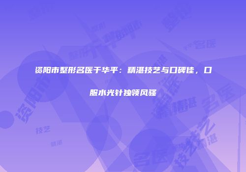 资阳市整形名医于华平：精湛技艺与口碑佳，口服水光针独领风骚