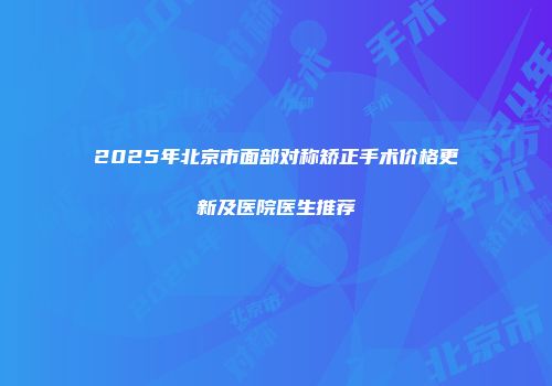 2025年北京市面部对称矫正手术价格更新及医院医生推荐