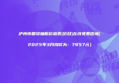 泸州市眼袋抽脂价格表(价目)在线免费咨询(2025年3月均价为：7957元）