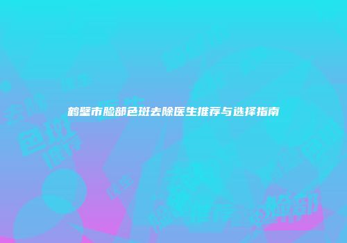 鹤壁市脸部色斑去除医生推荐与选择指南