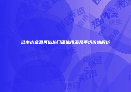 淮南市全耳再造热门医生排名及手术价格解析