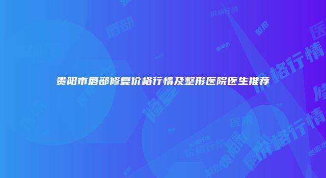 贵阳市唇部修复价格行情及整形医院医生推荐