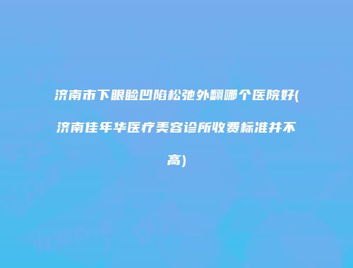 济南市下眼睑凹陷松弛外翻哪个医院好(济南佳年华医疗美容诊所收费标准并不高)