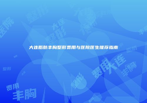 大连脂肪丰胸整形费用与医院医生推荐指南