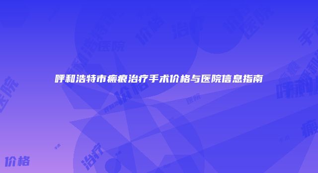 呼和浩特市瘢痕治疗手术价格与医院信息指南