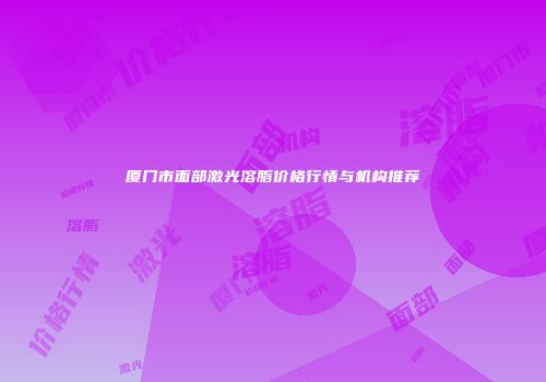 厦门市面部激光溶脂价格行情与机构推荐