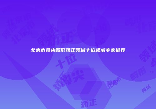 北京市鼻尖畸形矫正领域十位权威专家推荐