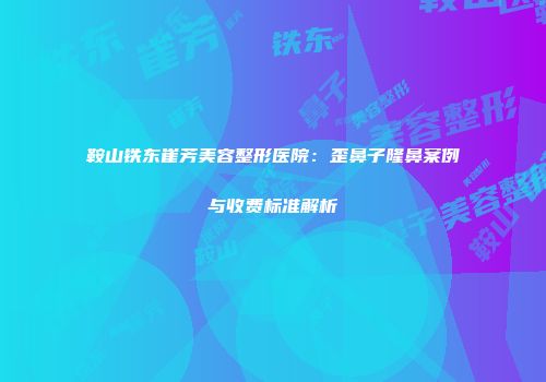 鞍山铁东崔芳美容整形医院：歪鼻子隆鼻案例与收费标准解析