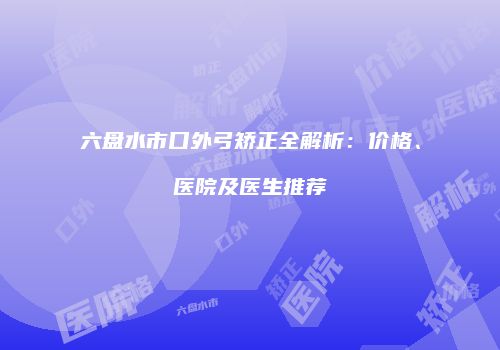 六盘水市口外弓矫正全解析:价格、医院及医生推荐