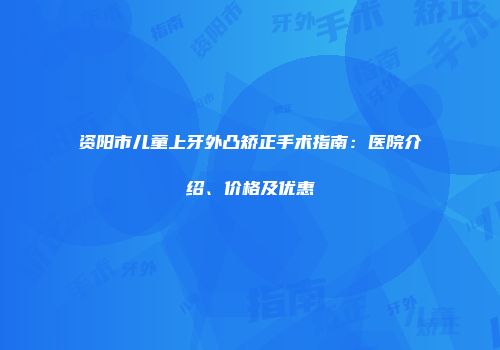 资阳市儿童上牙外凸矫正手术指南：医院介绍、价格及优惠