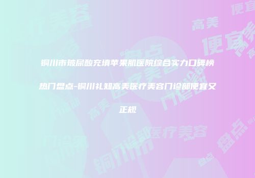铜川市玻尿酸充填苹果肌医院综合实力口碑榜热门盘点-铜川礼知高美医疗美容门诊部便宜又正规