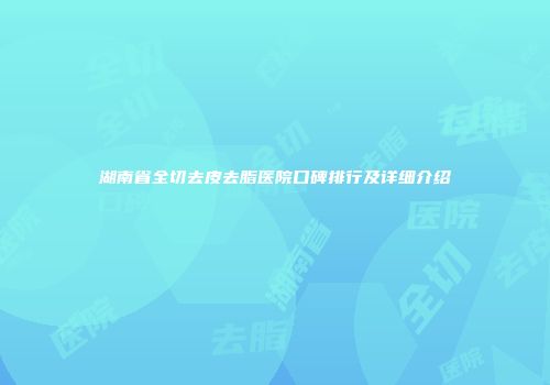 湖南省全切去皮去脂医院口碑排行及详细介绍
