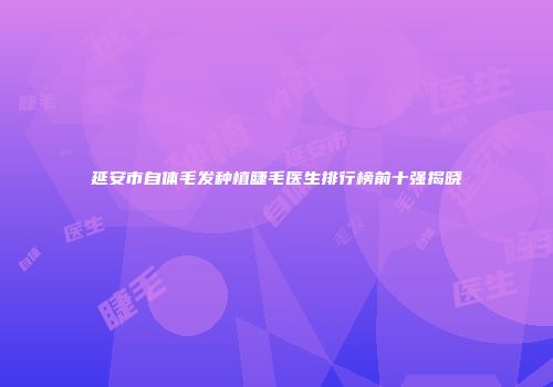 延安市自体毛发种植睫毛医生排行榜前十强揭晓