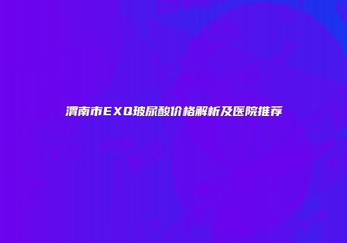 渭南市EXQ玻尿酸价格解析及医院推荐