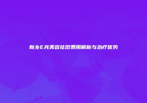 新乡E光美容祛斑费用解析与治疗优势