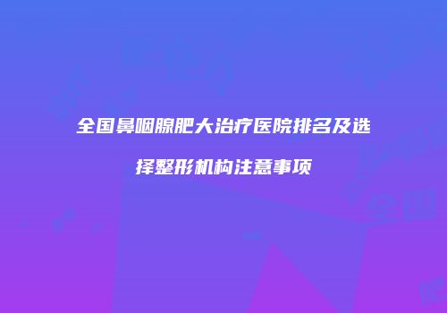 全国鼻咽腺肥大治疗医院排名及选择整形机构注意事项