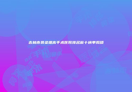 吉林市鼻梁增高手术医院排名前十榜单揭晓