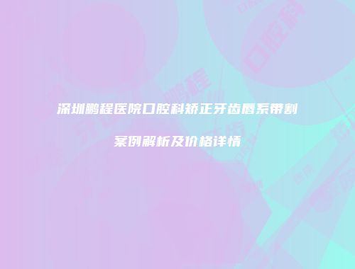 深圳鹏程医院口腔科矫正牙齿唇系带割案例解析及价格详情